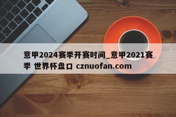 意甲2024赛季开赛时间_意甲2021赛季 世界杯盘口 cznuofan.com