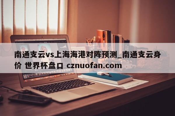 南通支云vs上海海港对阵预测_南通支云身价 世界杯盘口 cznuofan.com