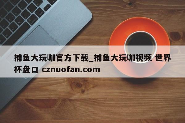 捕鱼大玩咖官方下载_捕鱼大玩咖视频 世界杯盘口 cznuofan.com