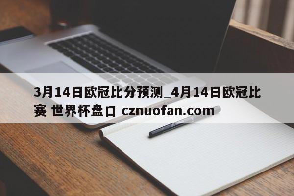 3月14日欧冠比分预测_4月14日欧冠比赛 世界杯盘口 cznuofan.com