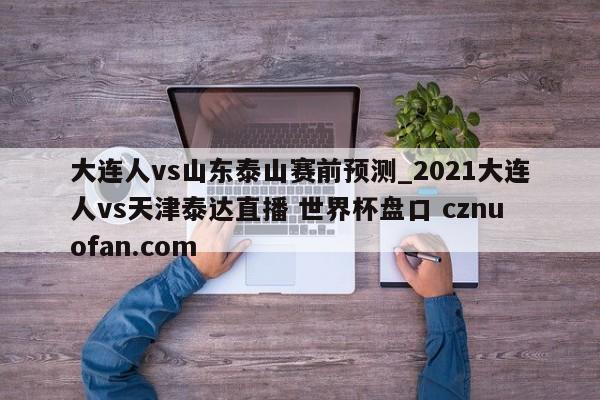 大连人vs山东泰山赛前预测_2021大连人vs天津泰达直播 世界杯盘口 cznuofan.com