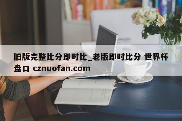 旧版完整比分即时比_老版即时比分 世界杯盘口 cznuofan.com