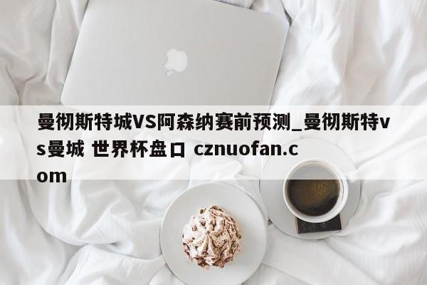 曼彻斯特城VS阿森纳赛前预测_曼彻斯特vs曼城 世界杯盘口 cznuofan.com