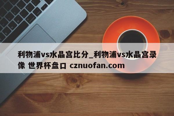 利物浦vs水晶宫比分_利物浦vs水晶宫录像 世界杯盘口 cznuofan.com