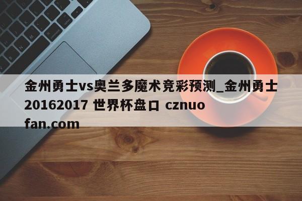 金州勇士vs奥兰多魔术竞彩预测_金州勇士20162017 世界杯盘口 cznuofan.com