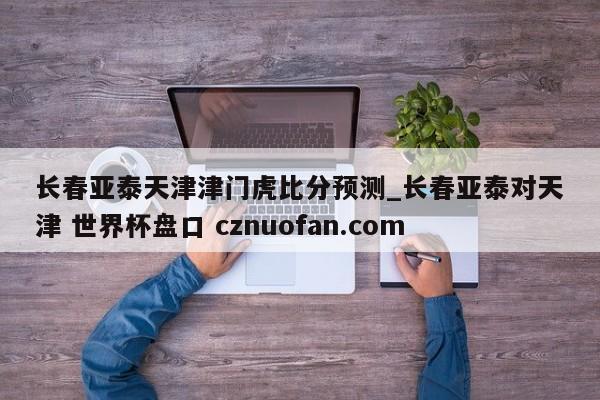 长春亚泰天津津门虎比分预测_长春亚泰对天津 世界杯盘口 cznuofan.com