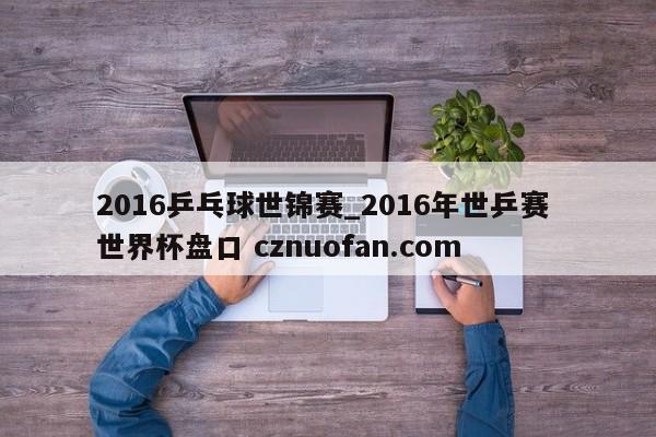 2016乒乓球世锦赛_2016年世乒赛 世界杯盘口 cznuofan.com