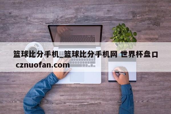 篮球比分手机_篮球比分手机网 世界杯盘口 cznuofan.com