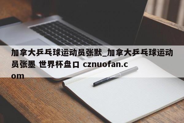 加拿大乒乓球运动员张默_加拿大乒乓球运动员张墨 世界杯盘口 cznuofan.com