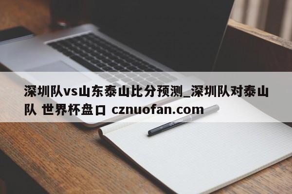 深圳队vs山东泰山比分预测_深圳队对泰山队 世界杯盘口 cznuofan.com