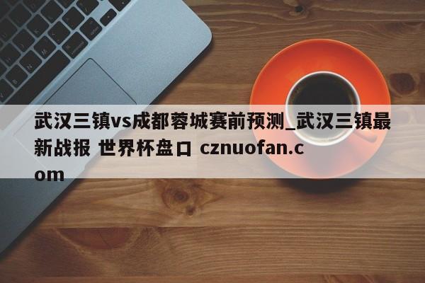武汉三镇vs成都蓉城赛前预测_武汉三镇最新战报 世界杯盘口 cznuofan.com