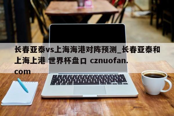长春亚泰vs上海海港对阵预测_长春亚泰和上海上港 世界杯盘口 cznuofan.com