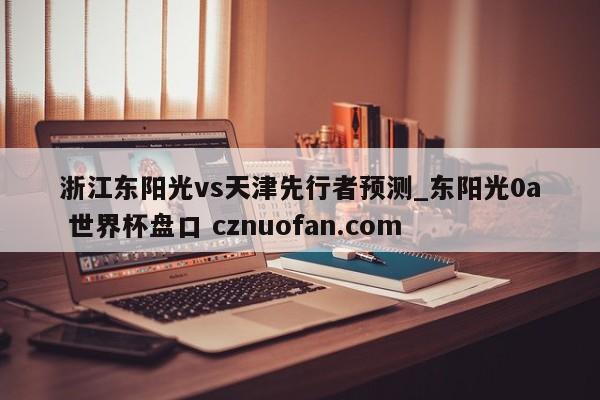 浙江东阳光vs天津先行者预测_东阳光0a 世界杯盘口 cznuofan.com