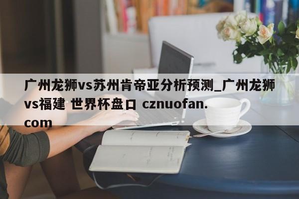 广州龙狮vs苏州肯帝亚分析预测_广州龙狮vs福建 世界杯盘口 cznuofan.com
