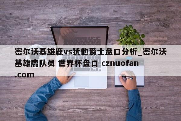 密尔沃基雄鹿vs犹他爵士盘口分析_密尔沃基雄鹿队员 世界杯盘口 cznuofan.com