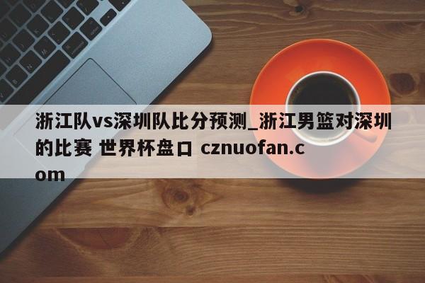 浙江队vs深圳队比分预测_浙江男篮对深圳的比赛 世界杯盘口 cznuofan.com