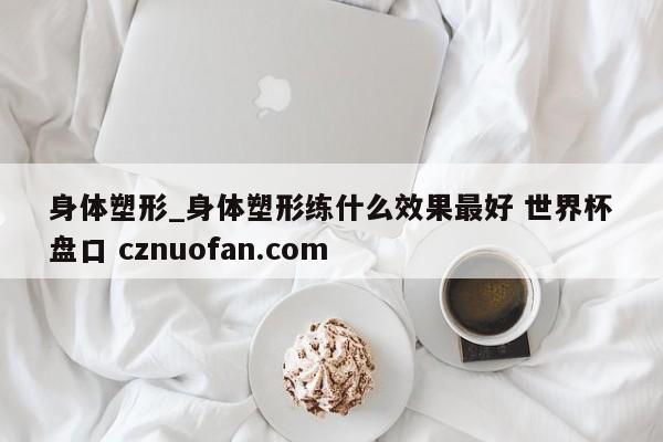 身体塑形_身体塑形练什么效果最好 世界杯盘口 cznuofan.com