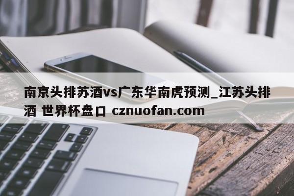 南京头排苏酒vs广东华南虎预测_江苏头排酒 世界杯盘口 cznuofan.com