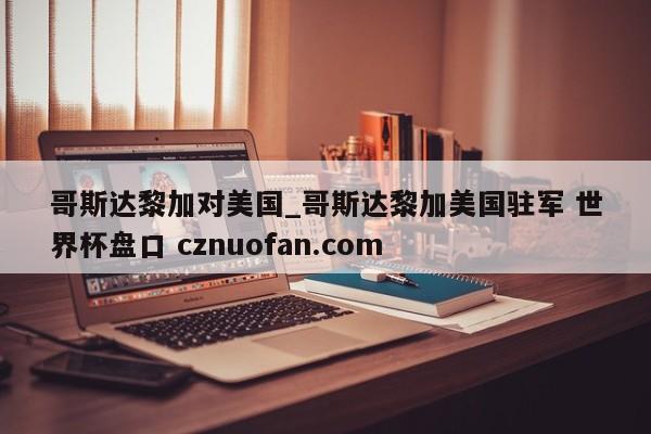 哥斯达黎加对美国_哥斯达黎加美国驻军 世界杯盘口 cznuofan.com