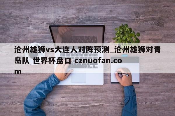 沧州雄狮vs大连人对阵预测_沧州雄狮对青岛队 世界杯盘口 cznuofan.com