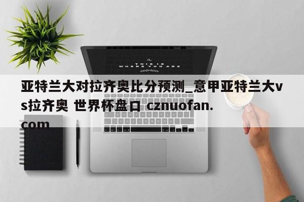亚特兰大对拉齐奥比分预测_意甲亚特兰大vs拉齐奥 世界杯盘口 cznuofan.com