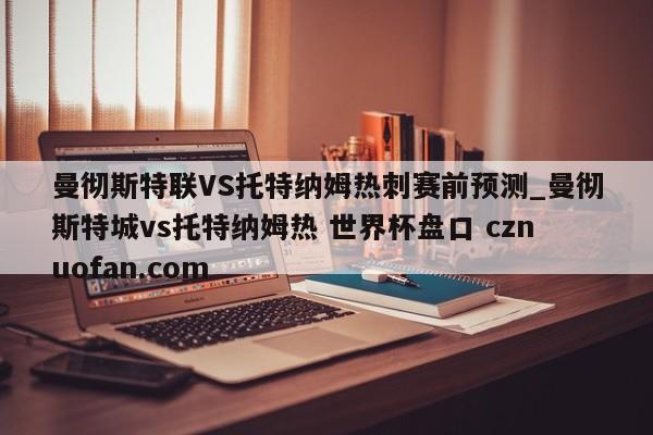 曼彻斯特联VS托特纳姆热刺赛前预测_曼彻斯特城vs托特纳姆热 世界杯盘口 cznuofan.com