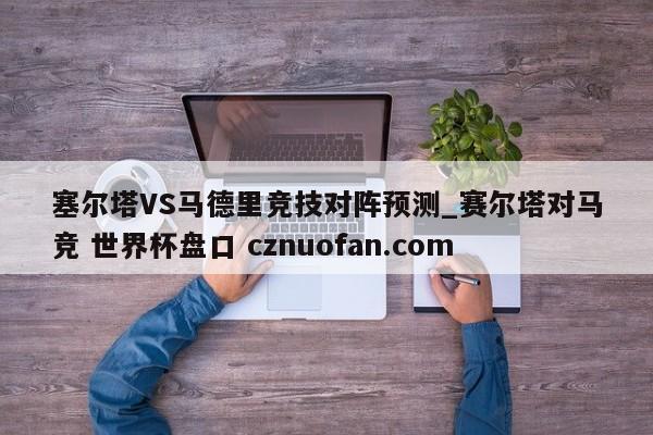 塞尔塔VS马德里竞技对阵预测_赛尔塔对马竞 世界杯盘口 cznuofan.com