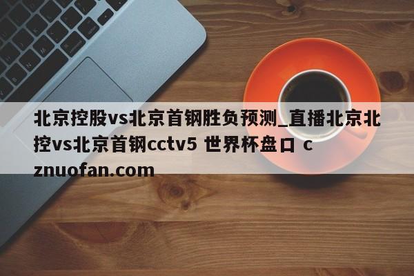 北京控股vs北京首钢胜负预测_直播北京北控vs北京首钢cctv5 世界杯盘口 cznuofan.com