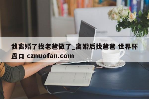 我离婚了找老爸做了_离婚后找爸爸 世界杯盘口 cznuofan.com