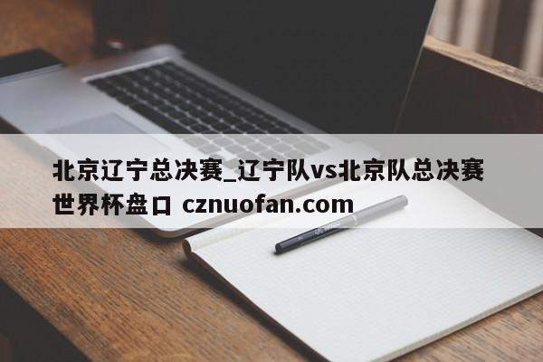 北京辽宁总决赛_辽宁队vs北京队总决赛 世界杯盘口 cznuofan.com