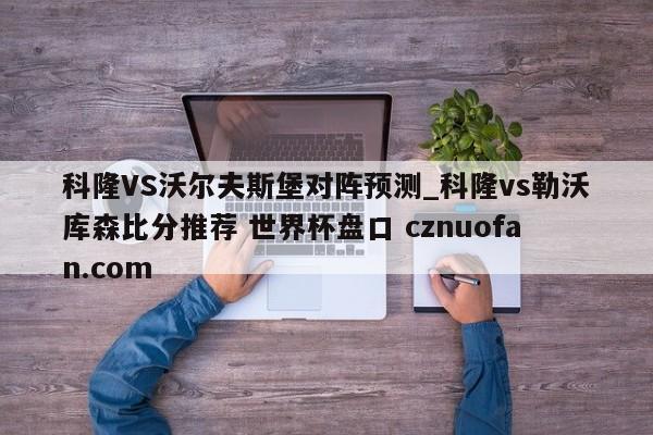科隆VS沃尔夫斯堡对阵预测_科隆vs勒沃库森比分推荐 世界杯盘口 cznuofan.com