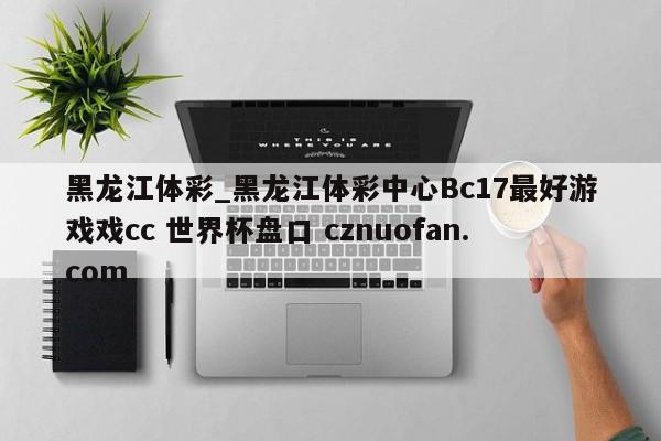 黑龙江体彩_黑龙江体彩中心Bc17最好游戏戏cc 世界杯盘口 cznuofan.com