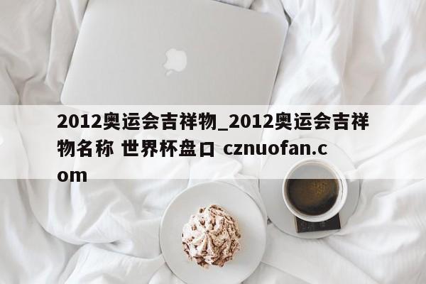 2012奥运会吉祥物_2012奥运会吉祥物名称 世界杯盘口 cznuofan.com