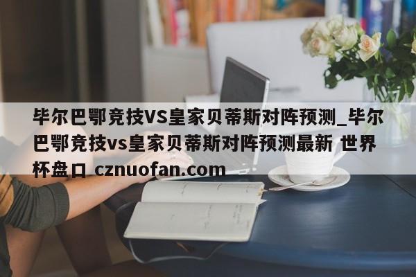 毕尔巴鄂竞技VS皇家贝蒂斯对阵预测_毕尔巴鄂竞技vs皇家贝蒂斯对阵预测最新 世界杯盘口 cznuofan.com