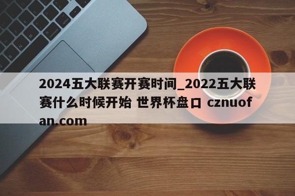 2024五大联赛开赛时间_2022五大联赛什么时候开始 世界杯盘口 cznuofan.com