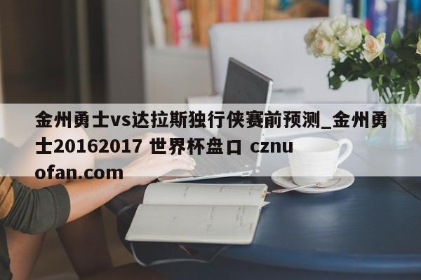 金州勇士vs达拉斯独行侠赛前预测_金州勇士20162017 世界杯盘口 cznuofan.com