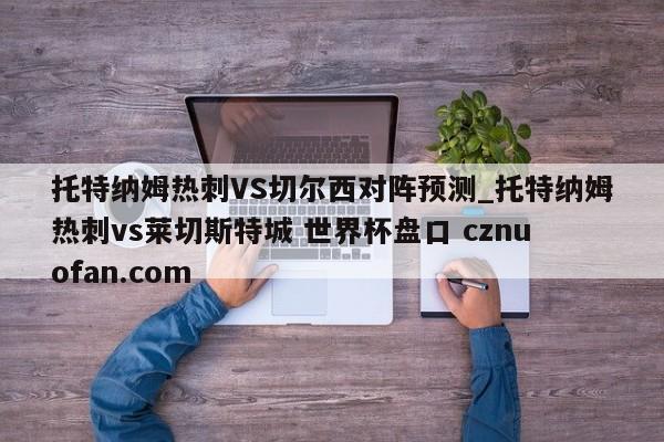 托特纳姆热刺VS切尔西对阵预测_托特纳姆热刺vs莱切斯特城 世界杯盘口 cznuofan.com