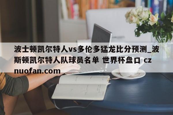 波士顿凯尔特人vs多伦多猛龙比分预测_波斯顿凯尔特人队球员名单 世界杯盘口 cznuofan.com