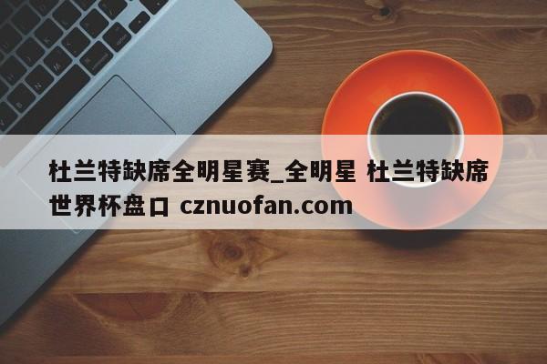 杜兰特缺席全明星赛_全明星 杜兰特缺席 世界杯盘口 cznuofan.com
