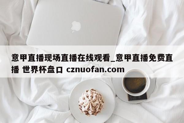 意甲直播现场直播在线观看_意甲直播免费直播 世界杯盘口 cznuofan.com