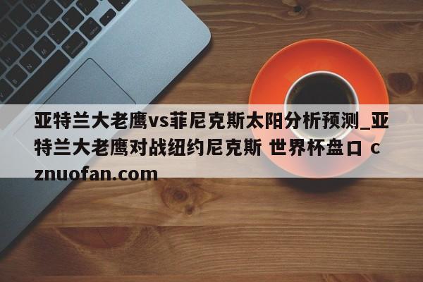 亚特兰大老鹰vs菲尼克斯太阳分析预测_亚特兰大老鹰对战纽约尼克斯 世界杯盘口 cznuofan.com