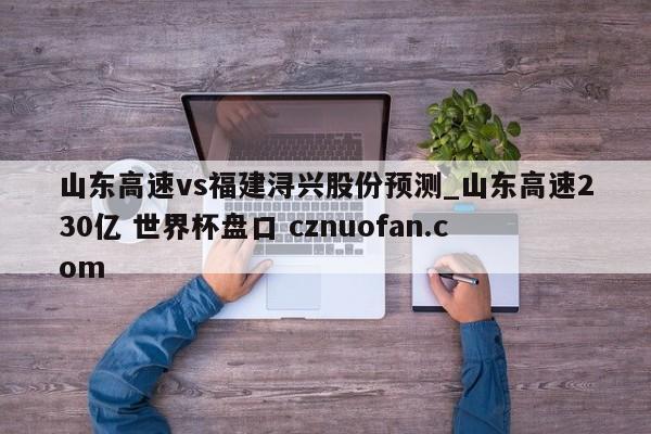 山东高速vs福建浔兴股份预测_山东高速230亿 世界杯盘口 cznuofan.com