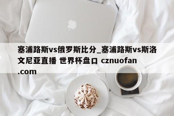 塞浦路斯vs俄罗斯比分_塞浦路斯vs斯洛文尼亚直播 世界杯盘口 cznuofan.com