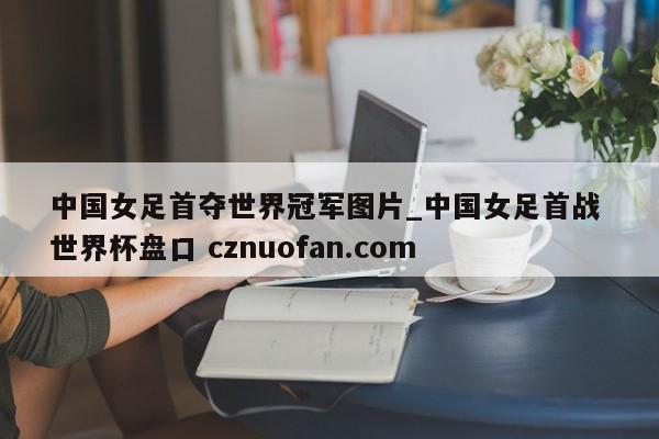 中国女足首夺世界冠军图片_中国女足首战 世界杯盘口 cznuofan.com