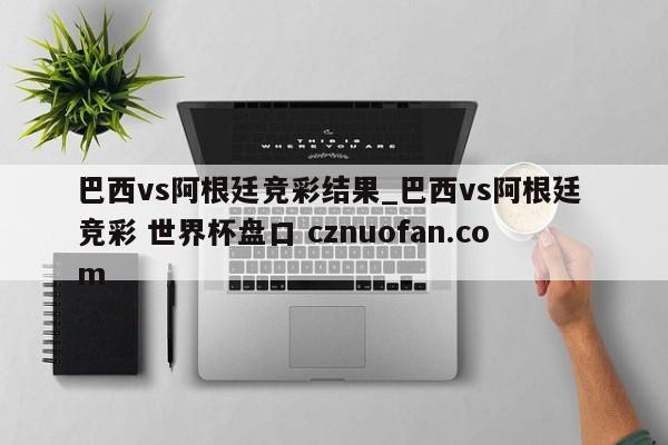 巴西vs阿根廷竞彩结果_巴西vs阿根廷 竞彩 世界杯盘口 cznuofan.com