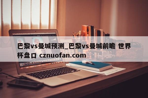 巴黎vs曼城预测_巴黎vs曼城前瞻 世界杯盘口 cznuofan.com