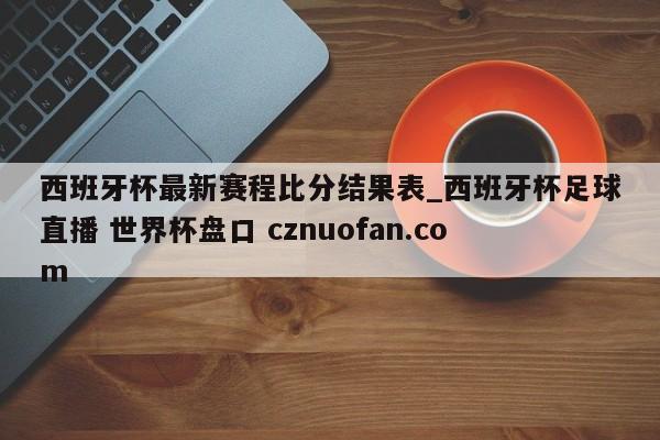 西班牙杯最新赛程比分结果表_西班牙杯足球直播 世界杯盘口 cznuofan.com