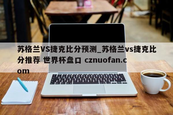 苏格兰VS捷克比分预测_苏格兰vs捷克比分推荐 世界杯盘口 cznuofan.com
