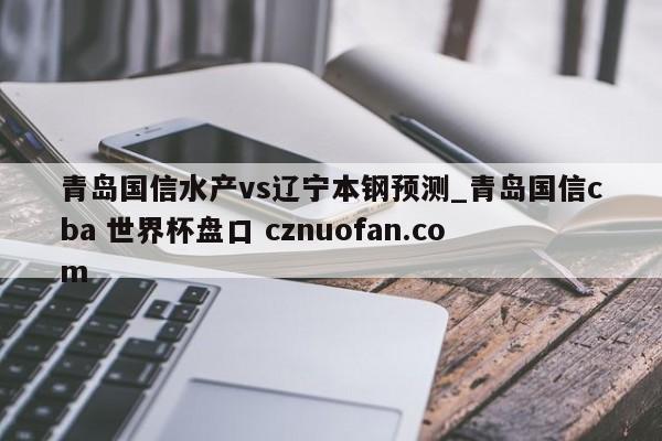 青岛国信水产vs辽宁本钢预测_青岛国信cba 世界杯盘口 cznuofan.com