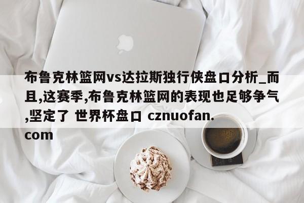 布鲁克林篮网vs达拉斯独行侠盘口分析_而且,这赛季,布鲁克林篮网的表现也足够争气,坚定了 世界杯盘口 cznuofan.com